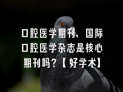 口腔医学期刊，国际口腔医学杂志是核心期刊吗？【好学术】