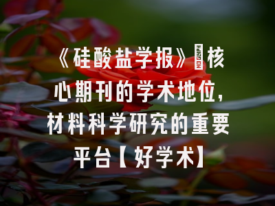 《硅酸盐学报》：核心期刊的学术地位，材料科学研究的重要平台【好学术】