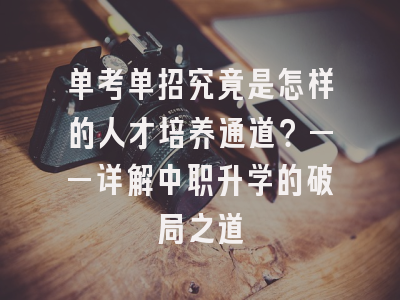 单考单招究竟是怎样的人才培养通道？——详解中职升学的破局之道