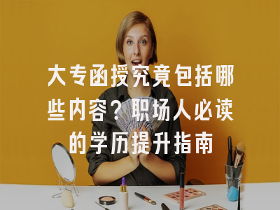 大专函授究竟包括哪些内容？职场人必读的学历提升指南