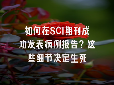 如何在SCI期刊成功发表病例报告？这些细节决定生死