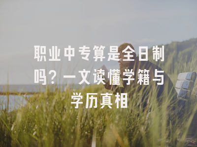 职业中专算是全日制吗？一文读懂学籍与学历真相