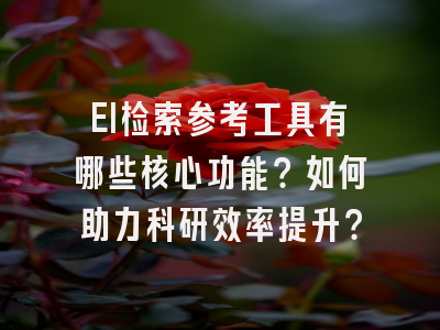 EI检索参考工具有哪些核心功能？如何助力科研效率提升？