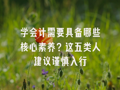 学会计需要具备哪些核心素养？这五类人建议谨慎入行