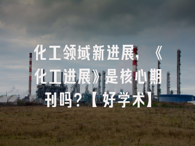 化工领域新进展，《化工进展》是核心期刊吗？【好学术】