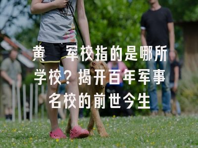 黄埔军校指的是哪所学校？揭开百年军事名校的前世今生