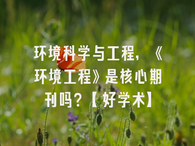 环境科学与工程，《环境工程》是核心期刊吗？【好学术】