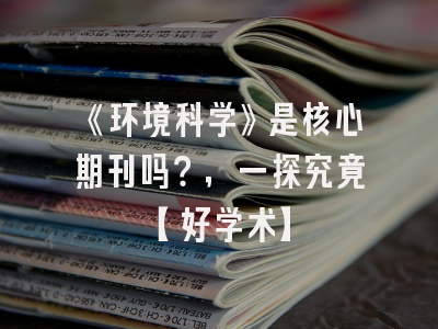 《环境科学》是核心期刊吗？，一探究竟【好学术】