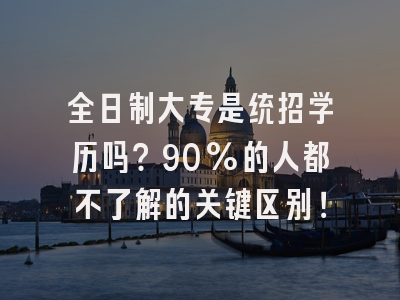全日制大专是统招学历吗？90%的人都不了解的关键区别！