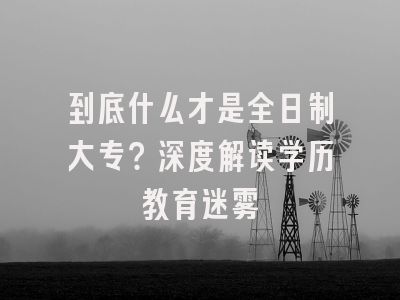到底什么才是全日制大专？深度解读学历教育迷雾