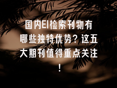 国内EI检索刊物有哪些独特优势？这五大期刊值得重点关注！