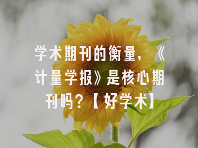 学术期刊的衡量，《计量学报》是核心期刊吗？【好学术】