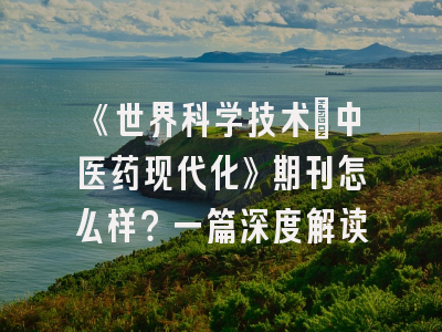 《世界科学技术：中医药现代化》期刊怎么样？一篇深度解读