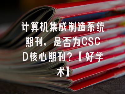 计算机集成制造系统期刊，是否为CSCD核心期刊？【好学术】