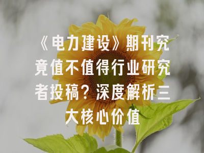 《电力建设》期刊究竟值不值得行业研究者投稿？深度解析三大核心价值