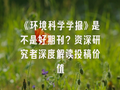《环境科学学报》是不是好期刊？资深研究者深度解读投稿价值