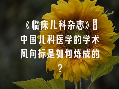 《临床儿科杂志》：中国儿科医学的学术风向标是如何炼成的？