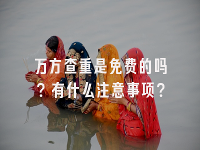 万方查重是免费的吗？有什么注意事项？