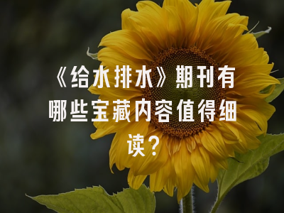 《给水排水》期刊有哪些宝藏内容值得细读？