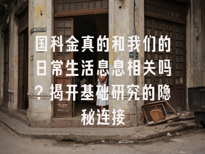 国科金真的和我们的日常生活息息相关吗？揭开基础研究的隐秘连接