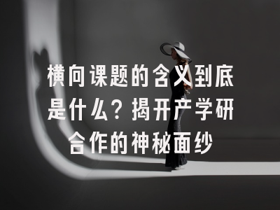 横向课题的含义到底是什么？揭开产学研合作的神秘面纱