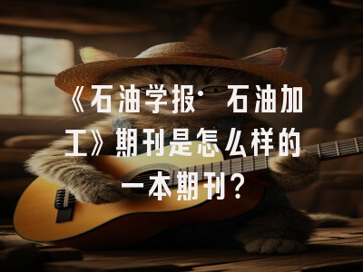 《石油学报·石油加工》期刊是怎么样的一本期刊？
