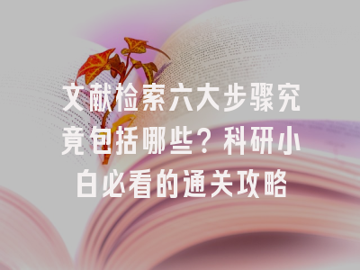 文献检索六大步骤究竟包括哪些？科研小白必看的通关攻略