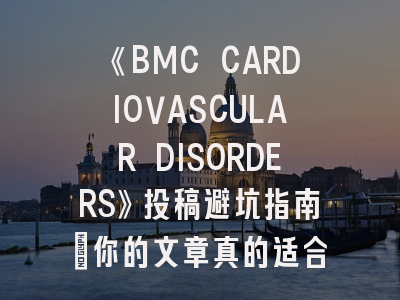 《BMC CARDIOVASCULAR DISORDERS》投稿避坑指南：你的文章真的适合这本期刊吗？