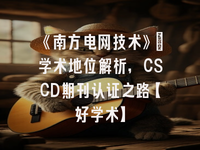 《南方电网技术》：学术地位解析，CSCD期刊认证之路【好学术】