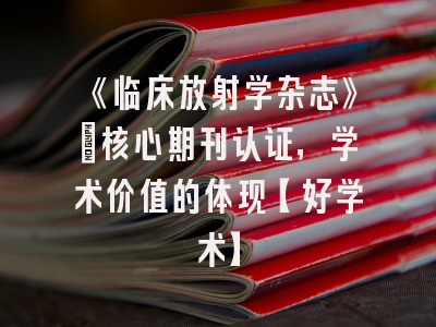 《临床放射学杂志》：核心期刊认证，学术价值的体现【好学术】