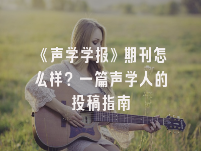 《声学学报》期刊怎么样？一篇声学人的投稿指南