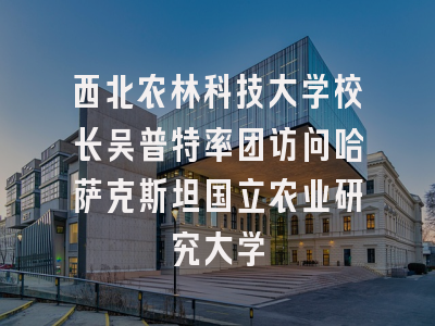 西北农林科技大学校长吴普特率团访问哈萨克斯坦国立农业研究大学