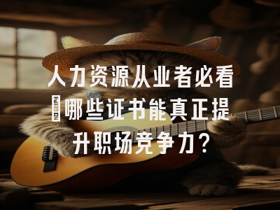 人力资源从业者必看：哪些证书能真正提升职场竞争力？