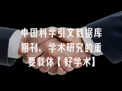 中国科学引文数据库期刊，学术研究的重要载体【好学术】