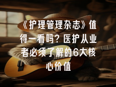 《护理管理杂志》值得一看吗？医护从业者必须了解的6大核心价值