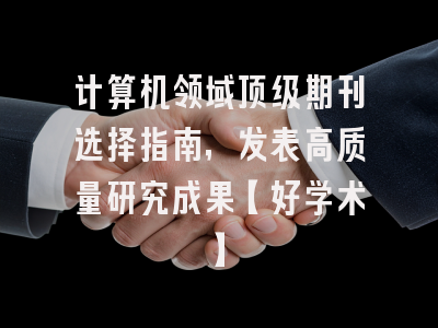 计算机领域顶级期刊选择指南，发表高质量研究成果【好学术】