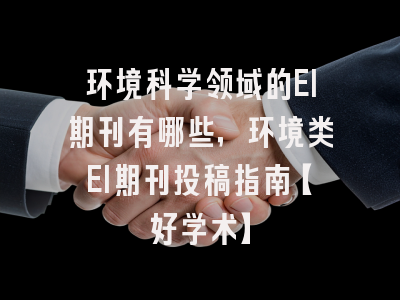 环境科学领域的EI期刊有哪些，环境类EI期刊投稿指南【好学术】
