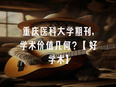 重庆医科大学期刊，学术价值几何？【好学术】