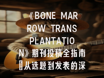 《BONE MARROW TRANSPLANTATION》期刊投稿全指南：从选题到发表的深度解析