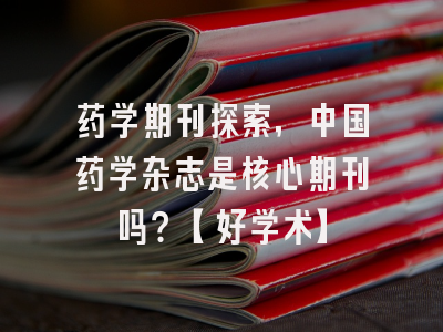 药学期刊探索，中国药学杂志是核心期刊吗？【好学术】
