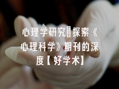心理学研究：探索《心理科学》期刊的深度【好学术】
