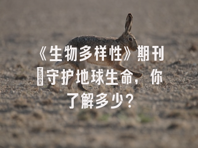 《生物多样性》期刊：守护地球生命，你了解多少？