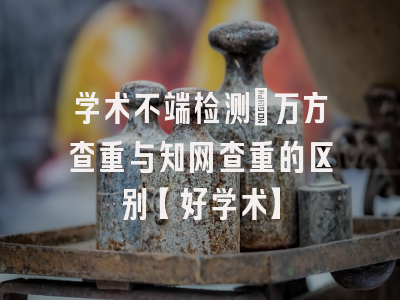 学术不端检测：万方查重与知网查重的区别【好学术】