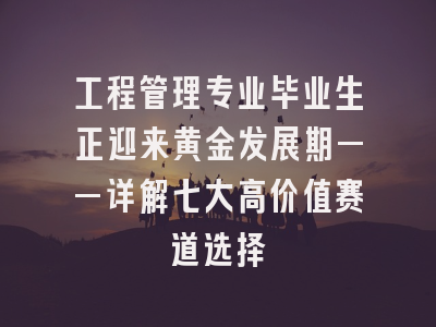 工程管理专业毕业生正迎来黄金发展期——详解七大高价值赛道选择