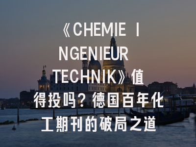 《CHEMIE INGENIEUR TECHNIK》值得投吗？德国百年化工期刊的破局之道