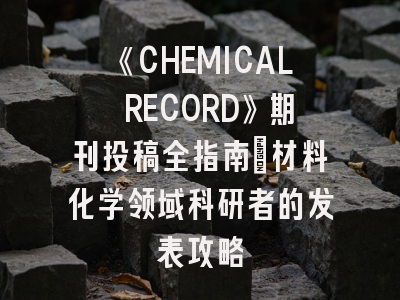 《CHEMICAL RECORD》期刊投稿全指南：材料化学领域科研者的发表攻略
