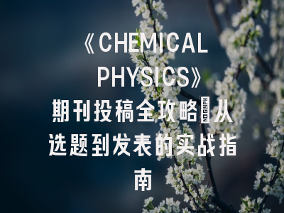 《CHEMICAL PHYSICS》期刊投稿全攻略：从选题到发表的实战指南