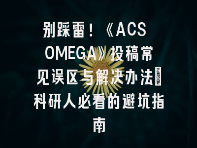 别踩雷！《ACS OMEGA》投稿常见误区与解决办法_科研人必看的避坑指南