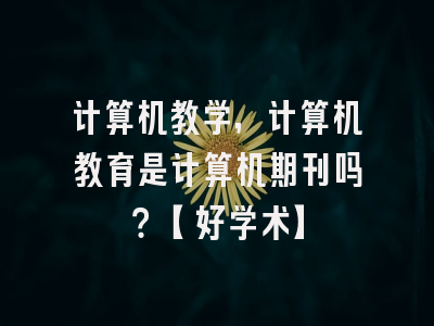 计算机教学，计算机教育是计算机期刊吗？【好学术】
