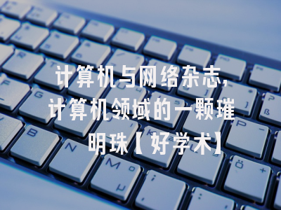 计算机与网络杂志，计算机领域的一颗璀璨明珠【好学术】